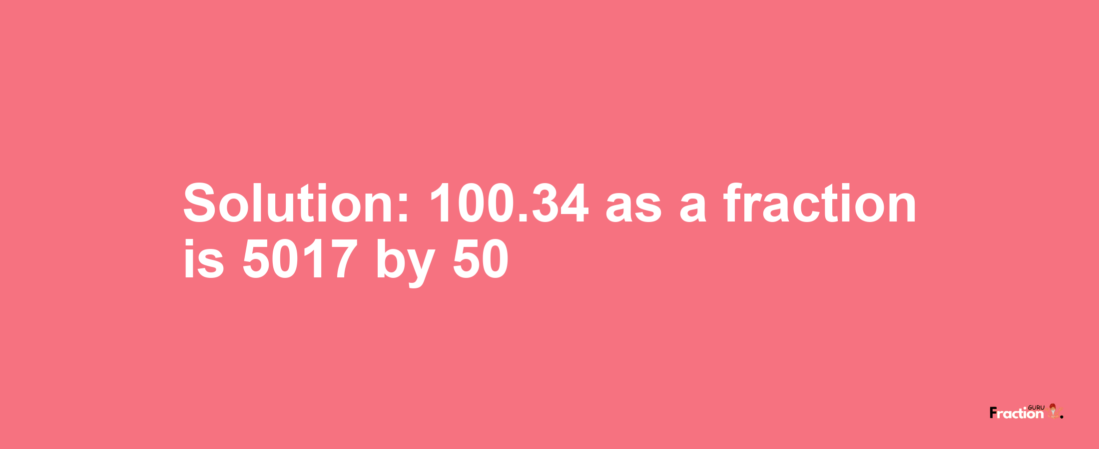 Solution:100.34 as a fraction is 5017/50